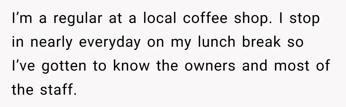 I’m a regular at a local coffee shop. I stop in nearly everyday on my lunch break so I’ve gotten to know the owners and most of the staff.