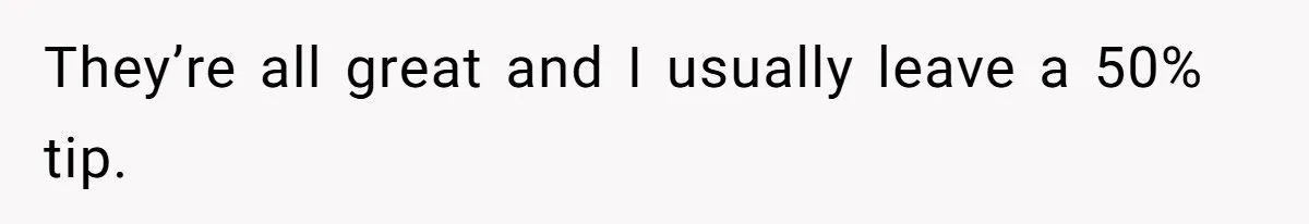 They’re all great and I usually leave a 50% tip.