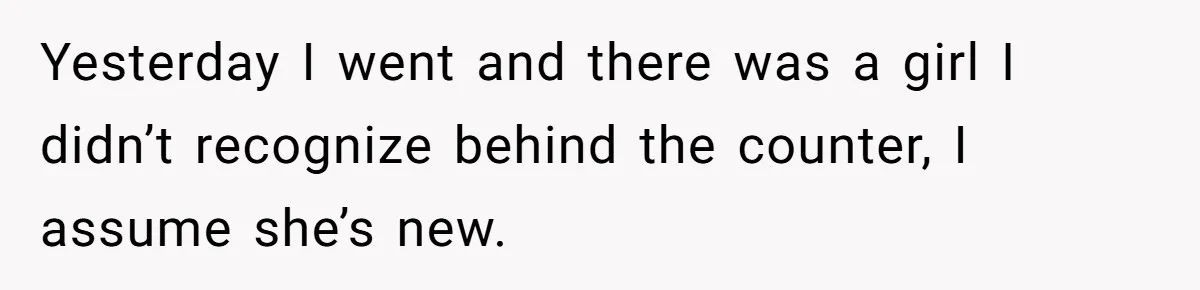 Yesterday I went and there was a girl I didn’t recognize behind the counter, I assume she’s new.