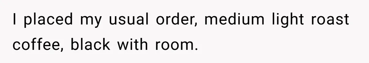 I placed my usual order, medium light roast coffee, black with room.