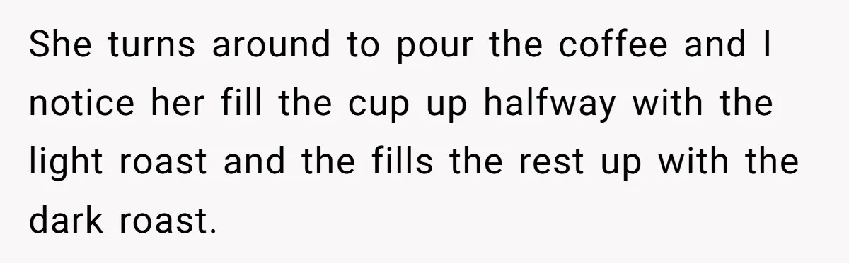 She turns around to pour the coffee and I notice her fill the cup up halfway with the light roast and the fills the rest up with the dark roast.
