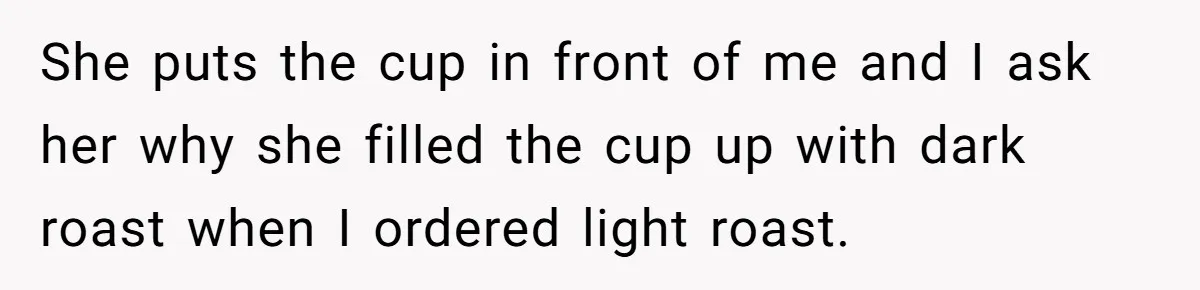 She puts the cup in front of me and I ask her why she filled the cup up with dark roast when I ordered light roast.