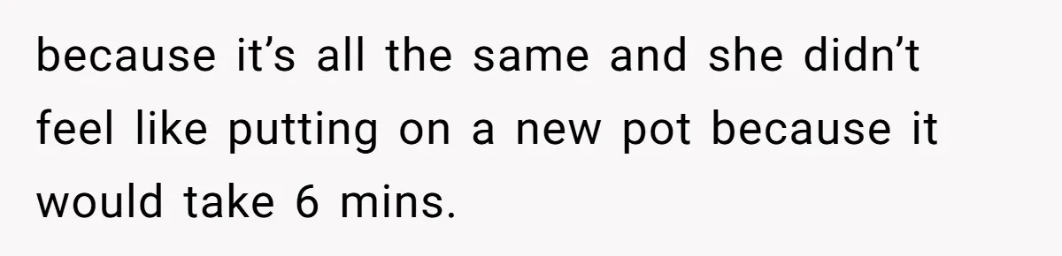because it’s all the same and she didn’t feel like putting on a new pot because it would take 6 mins.