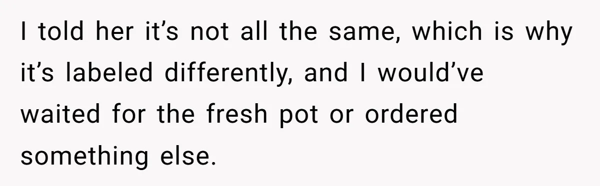 I told her it’s not all the same, which is why it’s labeled differently, and I would’ve waited for the fresh pot or ordered something else.