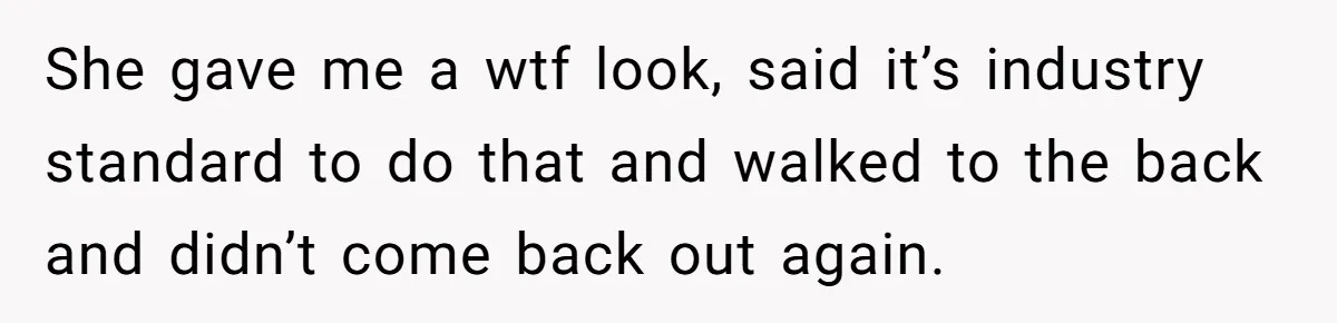 She gave me a wtf look, said it’s industry standard to do that and walked to the back and didn’t come back out again.