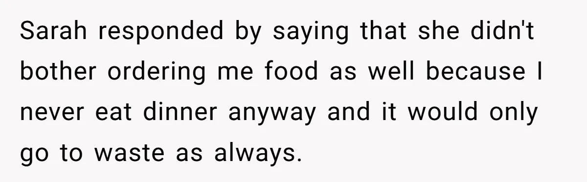 Sarah responded by saying that she didn't bother ordering me food as well because I never eat dinner anyway and it would only go to waste as always.