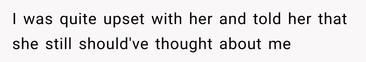 I was quite upset with her and told her that she still should've thought about me