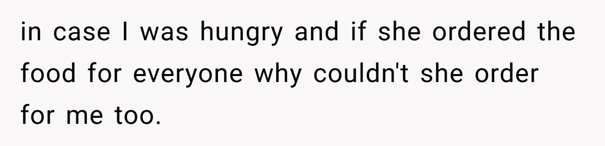 in case I was hungry and if she ordered the food for everyone why couldn't she order for me too.