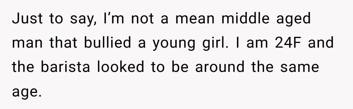 Just to say, I’m not a mean middle aged man that bullied a young girl. I am 24F and the barista looked to be around the same age.