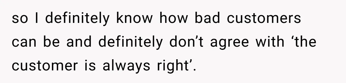 so I definitely know how bad customers can be and definitely don’t agree with ‘the customer is always right’.