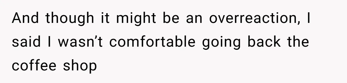 And though it might be an overreaction, I said I wasn’t comfortable going back the coffee shop