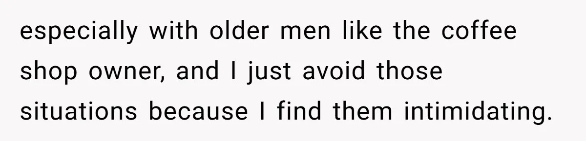 especially with older men like the coffee shop owner, and I just avoid those situations because I find them intimidating.