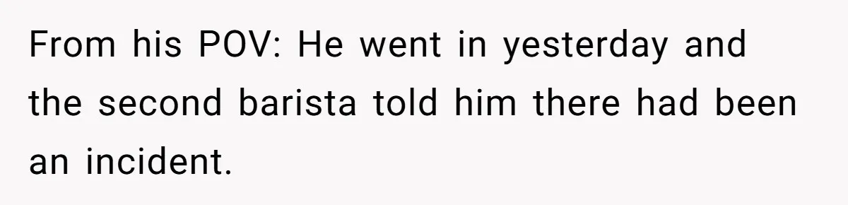From his POV: He went in yesterday and the second barista told him there had been an incident.