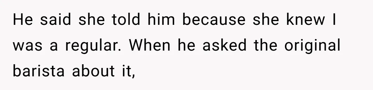 He said she told him because she knew I was a regular. When he asked the original barista about it,