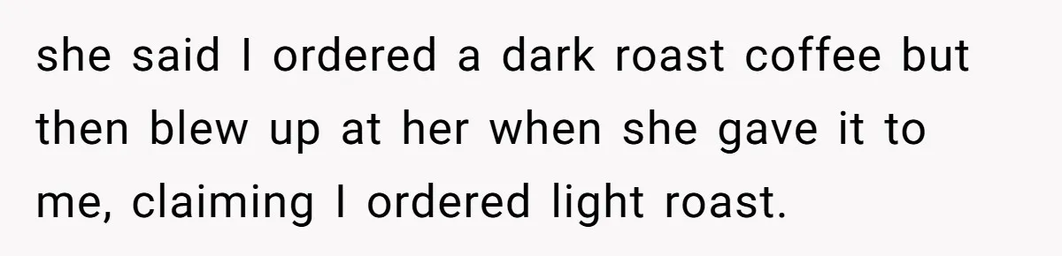 she said I ordered a dark roast coffee but then blew up at her when she gave it to me, claiming I ordered light roast.