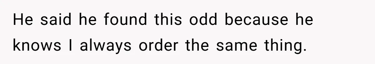 He said he found this odd because he knows I always order the same thing.