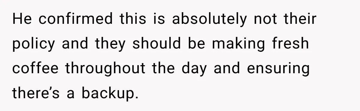 He confirmed this is absolutely not their policy and they should be making fresh coffee throughout the day and ensuring there’s a backup.