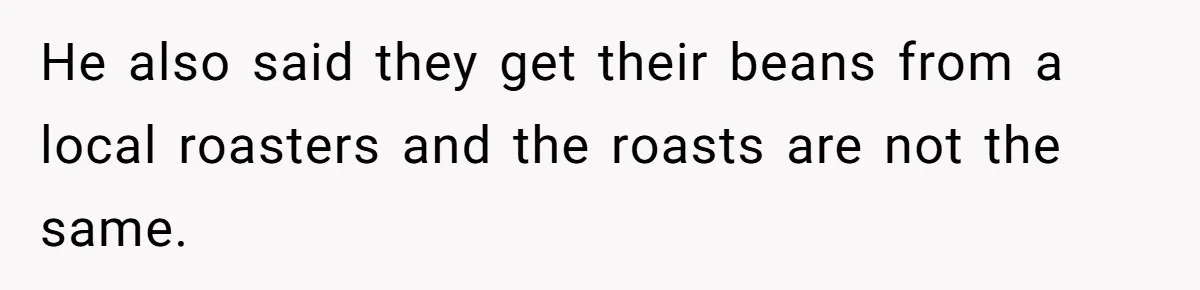 He also said they get their beans from a local roasters and the roasts are not the same.