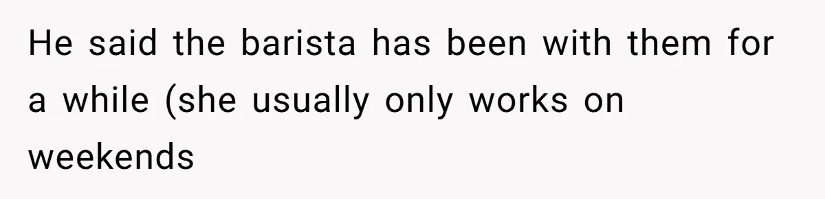 He said the barista has been with them for a while (she usually only works on weekends