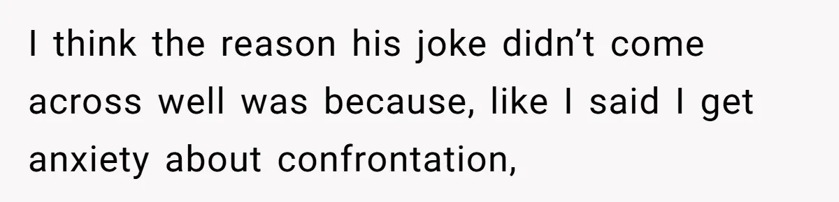 I think the reason his joke didn’t come across well was because, like I said I get anxiety about confrontation,