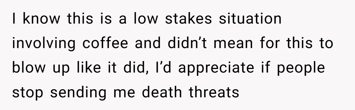 I know this is a low stakes situation involving coffee and didn’t mean for this to blow up like it did, I’d appreciate if people stop sending me death threats