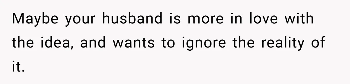 Maybe your husband is more in love with the idea, and wants to ignore the reality of it.