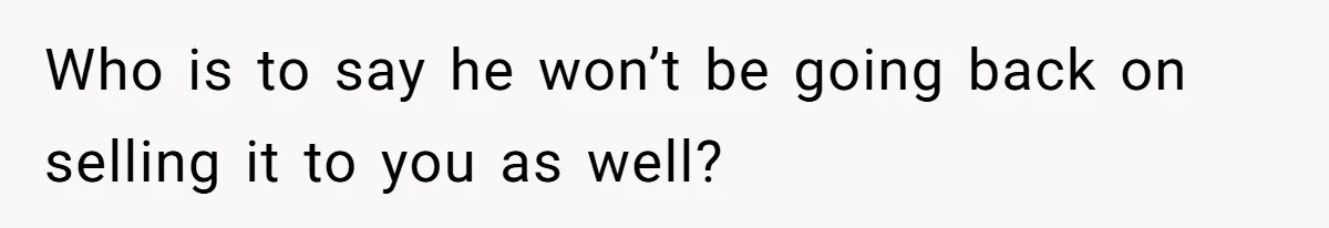 Who is to say he won’t be going back on selling it to you as well?