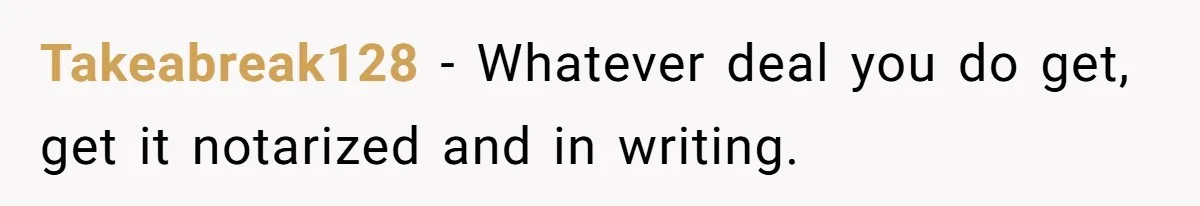 Takeabreak128 − Whatever deal you do get, get it notarized and in writing.
