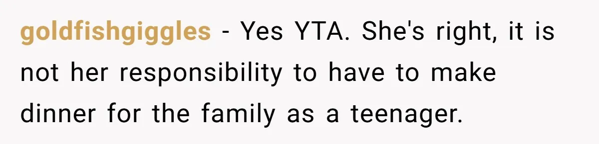 goldfishgiggles − Yes YTA. She's right, it is not her responsibility to have to make dinner for the family as a teenager.
