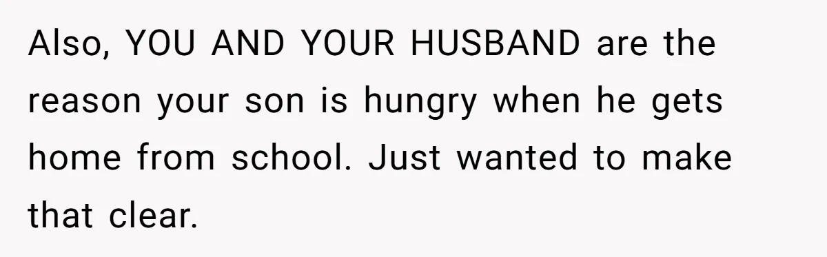 Also, YOU AND YOUR HUSBAND are the reason your son is hungry when he gets home from school. Just wanted to make that clear.
