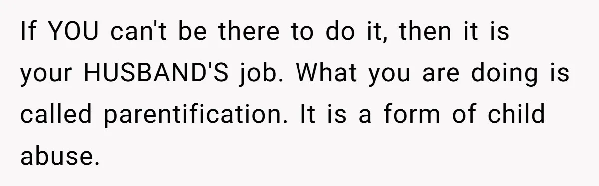 If YOU can't be there to do it, then it is your HUSBAND'S job. What you are doing is called parentification. It is a form of child abuse.