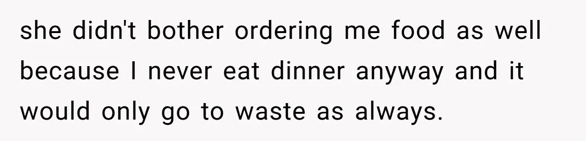 she didn't bother ordering me food as well because I never eat dinner anyway and it would only go to waste as always.