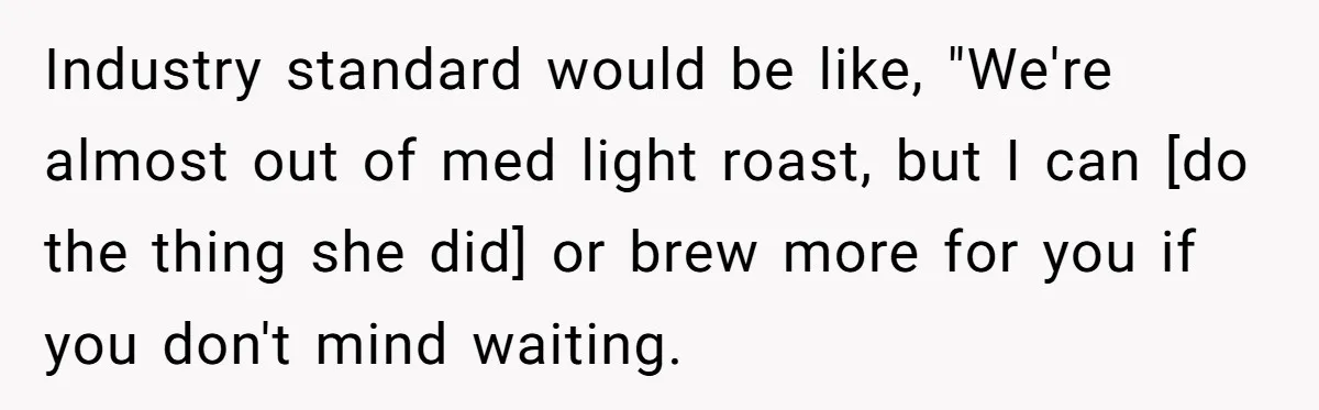 Industry standard would be like, "We're almost out of med light roast, but I can [do the thing she did] or brew more for you if you don't mind waiting.