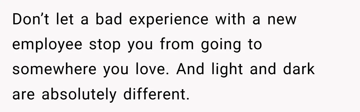 Don’t let a bad experience with a new employee stop you from going to somewhere you love. And light and dark are absolutely different.