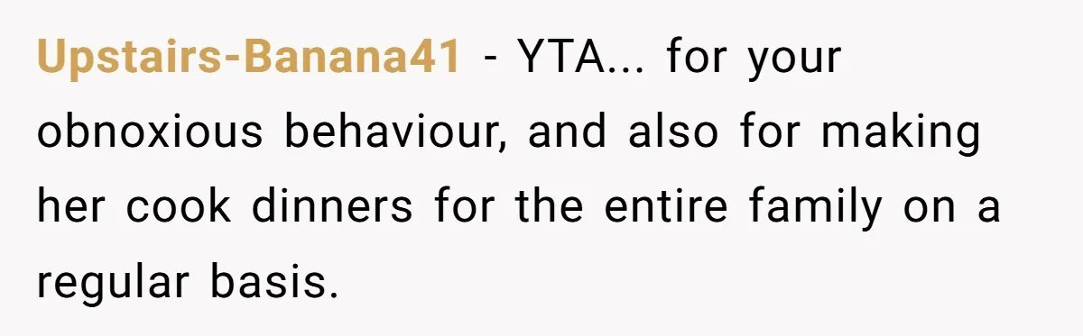 Upstairs-Banana41 − YTA... for your obnoxious behaviour, and also for making her cook dinners for the entire family on a regular basis.