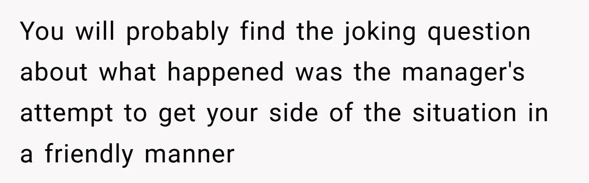 You will probably find the joking question about what happened was the manager's attempt to get your side of the situation in a friendly manner