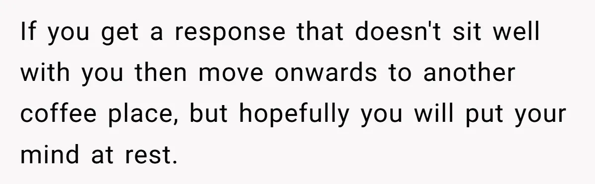 If you get a response that doesn't sit well with you then move onwards to another coffee place, but hopefully you will put your mind at rest.