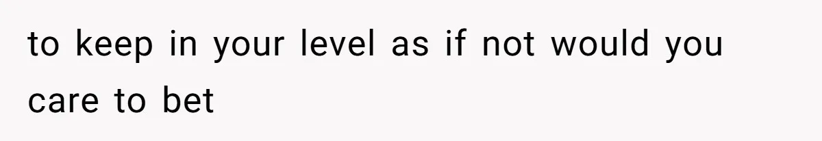 to keep in your level as if not would you care to bet
