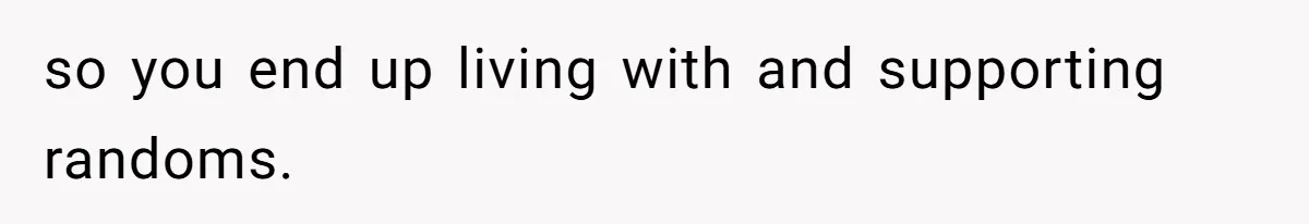 so you end up living with and supporting randoms.