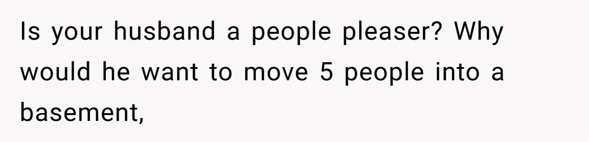 Is your husband a people pleaser? Why would he want to move 5 people into a basement,
