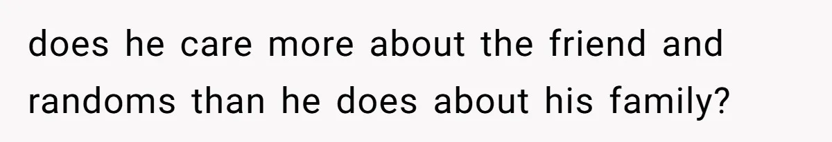 does he care more about the friend and randoms than he does about his family?