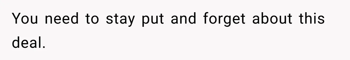 You need to stay put and forget about this deal.