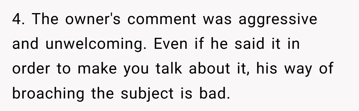 4. The owner's comment was aggressive and unwelcoming. Even if he said it in order to make you talk about it, his way of broaching the subject is bad.