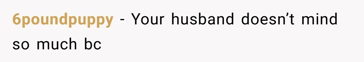 6poundpuppy − Your husband doesn’t mind so much bc