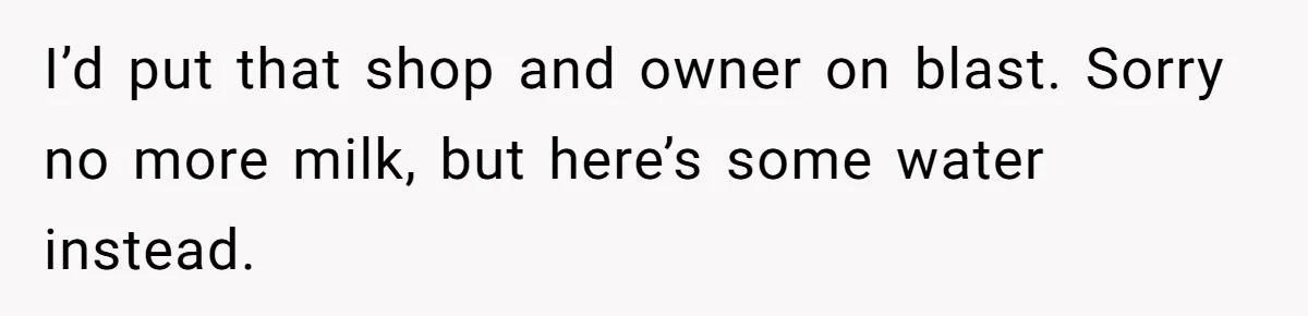 I’d put that shop and owner on blast. Sorry no more milk, but here’s some water instead.