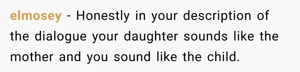 elmosey − Honestly in your description of the dialogue your daughter sounds like the mother and you sound like the child.