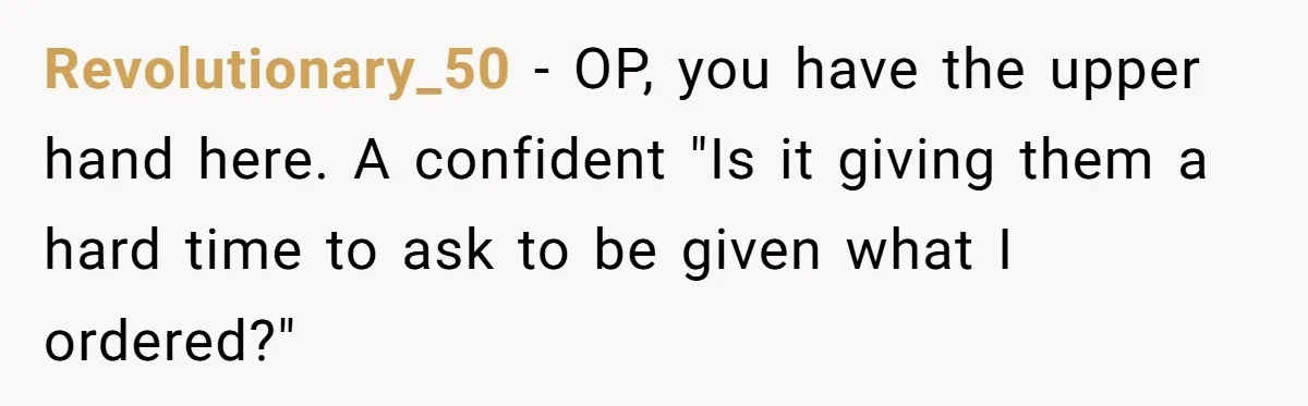 Revolutionary_50 − OP, you have the upper hand here. A confident "Is it giving them a hard time to ask to be given what I ordered?"