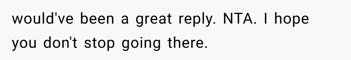 would've been a great reply. NTA. I hope you don't stop going there.