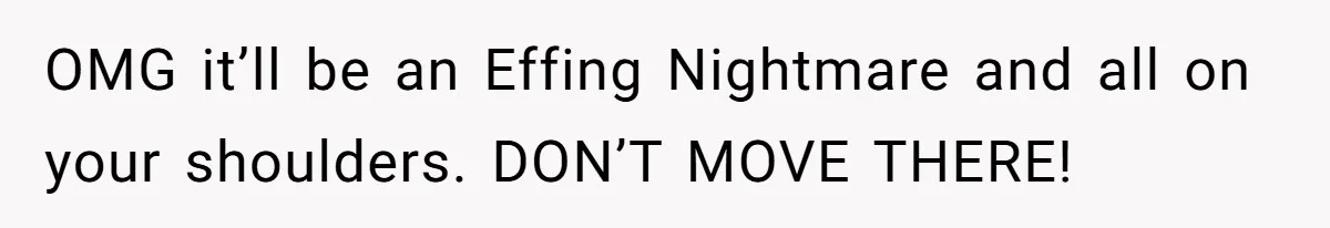 OMG it’ll be an Effing Nightmare and all on your shoulders. DON’T MOVE THERE!