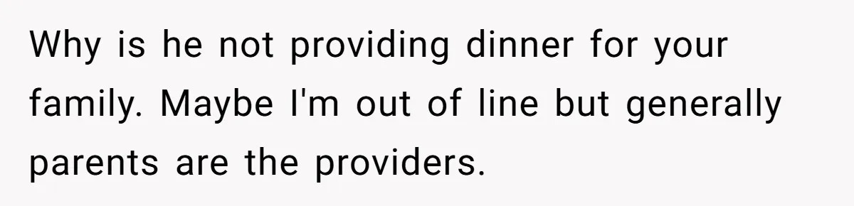 Why is he not providing dinner for your family. Maybe I'm out of line but generally parents are the providers.